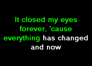 It closed my eyes
forever, 'cause

everything has changed
and now