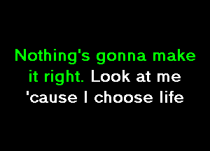 Nothing's gonna make

it right. Look at me
'cause I choose life