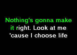 Nothing's gonna make

it right. Look at me
'cause I choose life