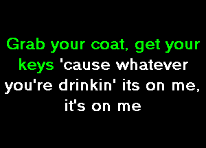 Grab your coat, get your
keys 'cause whatever
you're drinkin' its on me,
it's on me