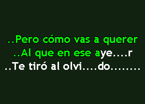 ..Pero c6mo vas a querer

..Al que en ese aye....r
..Te tirc') al olvi....do ........