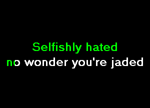 Selfishly hated

no wonder you're jaded