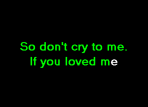 So don't cry to me.

If you loved me