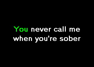 You never call me

when you're sober