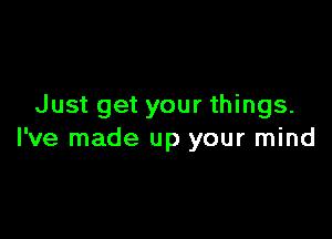 Just get your things.

I've made up your mind