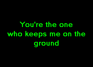 You're the one

who keeps me on the
ground