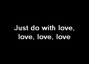 Just do with love,

love, love, love