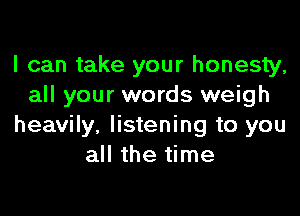 I can take your honesty,
all your words weigh

heavily, listening to you
all the time