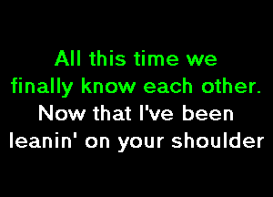 All this time we
finally know each other.

Now that I've been
leanin' on your shoulder