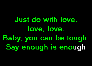 Just do with love,
love, love.

Baby, you can be tough.
Say enough is enough
