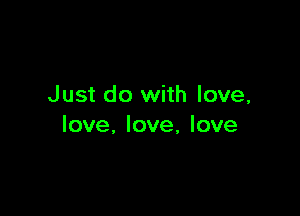 Just do with love,

love, love, love
