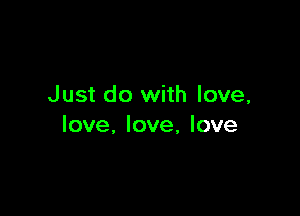 Just do with love,

love, love, love