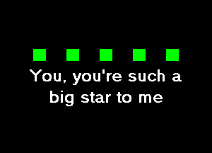 DDDDD

You, you're such a
big star to me
