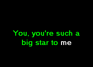 You, you're such a
big star to me