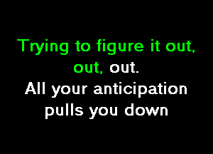 Trying to figure it out,
out, out.

All your anticipation
pulls you down