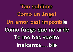 Tan sublime
Como un gmgel
Un amor casi imposible
Como fuego que no arde
Te me has vuelto
lnalcanza....ble