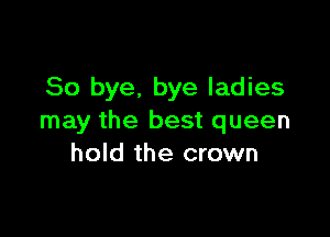So bye. bye ladies

may the best queen
hold the crown