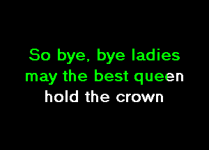 So bye. bye ladies

may the best queen
hold the crown