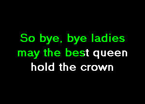 So bye. bye ladies

may the best queen
hold the crown