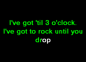 I've got 'til 3 o'clock.

I've got to rock until you
drop