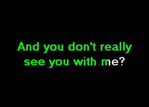 And you don't really

see you with me?