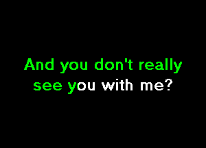 And you don't really

see you with me?