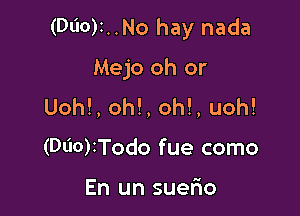 (Dl'IO)i..No hay nada

Mejo oh or
Uoh!, oh!, oh!, uoh!
(Dl'IO)ITodo fue como

En un suelio