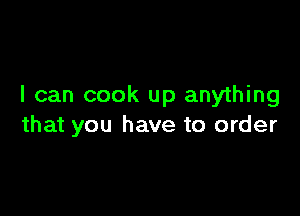 I can cook up anything

that you have to order