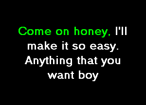 Come on honey, I'll
make it so easy.

Anything that you
want boy