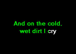 And on the cold,

wet dirt I cry