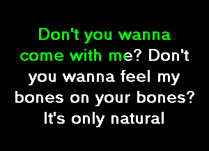 Don't you wanna
come with me? Don't
you wanna feel my
bones on your bones?
It's only natural