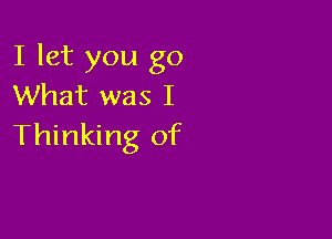 I let you go
What was I

Thinking of