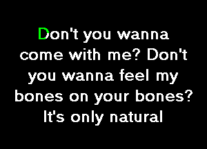 Don't you wanna
come with me? Don't
you wanna feel my
bones on your bones?
It's only natural
