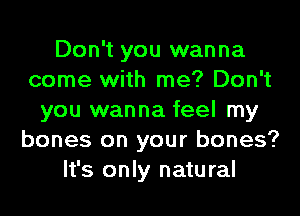 Don't you wanna
come with me? Don't
you wanna feel my
bones on your bones?
It's only natural