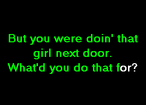 But you were doin' that

girl next door.
What'd you do that for?