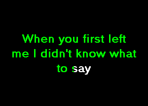 When you first left

me I didn't know what
to say