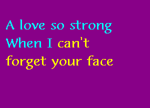 A love so strong
When I can't

forget your face