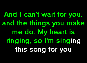 And I can't wait for you,
and the things you make
me do. My heart is
ringing, so I'm singing
this song for you