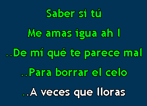 Saber si tL'I

Me amas igua ah I

..De mi que' te parece mal

..Para borrar el celo

..A veces que lloras