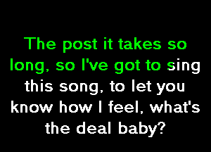 The post it takes so
long, so I've got to sing
this song, to let you
know how I feel, what's

the deal baby?