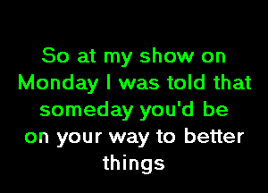 So at my show on
Monday I was told that

someday you'd be
on your way to better
things