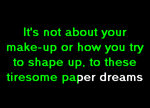 It's not about your
make-up or how you try
to shape up, to these
tiresome paper dreams