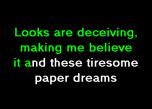 Looks are deceiving,
making me believe
it and these tiresome
paper dreams