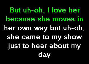 But uh-oh, I love her
because she moves in
her own way but uh-oh,
she came to my show

just to hear about my

day