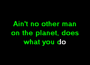 Ain't no other man

on the planet, does
what you do