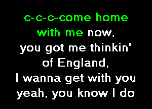 c-c-c-come home
with me now,
you got me thinkin'

of England,
I wanna get with you
yeah, you know I do