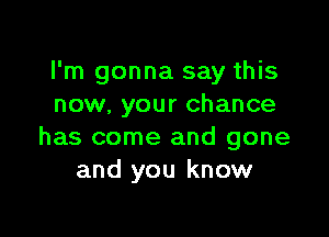 I'm gonna say this
now, your chance

has come and gone
and you know