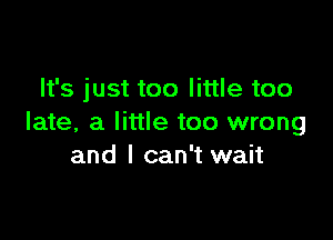 It's just too little too

late, a little too wrong
and I can't wait