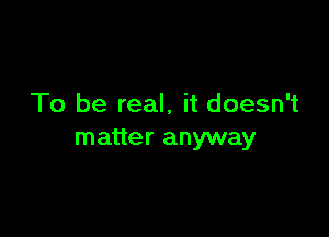 To be real, it doesn't

matter anyway