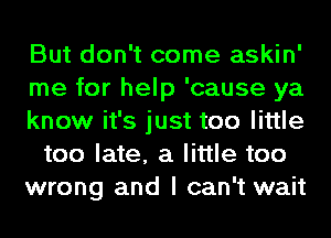 But don't come askin'
me for help 'cause ya
know it's just too little
too late, a little too
wrong and I can't wait